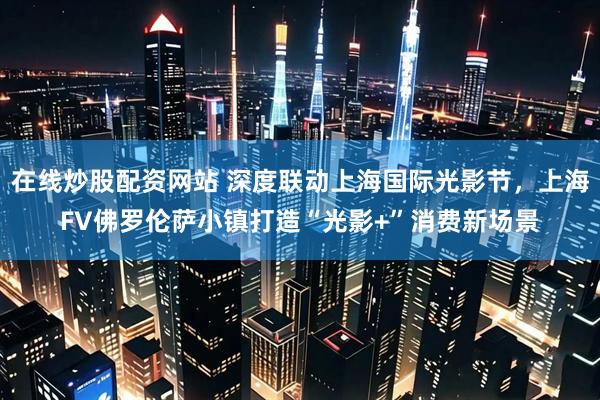 在线炒股配资网站 深度联动上海国际光影节，上海FV佛罗伦萨小镇打造“光影+”消费新场景