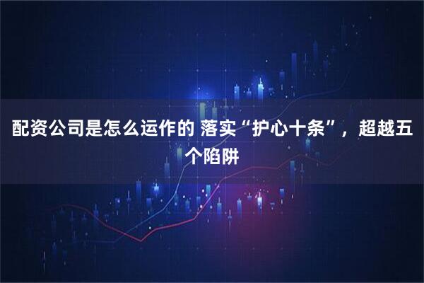 配资公司是怎么运作的 落实“护心十条”，超越五个陷阱
