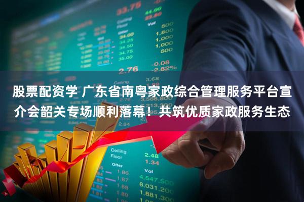 股票配资学 广东省南粤家政综合管理服务平台宣介会韶关专场顺利落幕！共筑优质家政服务生态