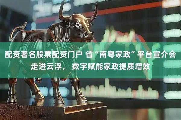 配资著名股票配资门户 省“南粤家政”平台宣介会走进云浮， 数字赋能家政提质增效