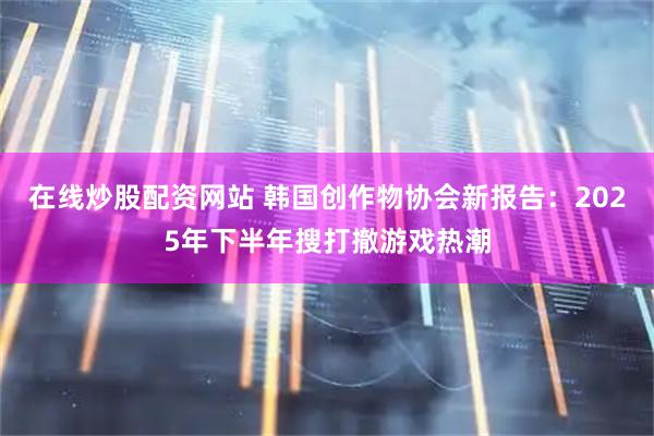 在线炒股配资网站 韩国创作物协会新报告：2025年下半年搜打撤游戏热潮