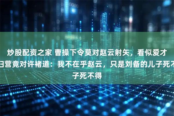 炒股配资之家 曹操下令莫对赵云射矢，看似爱才，归营竟对许褚道：我不在乎赵云，只是刘备的儿子死不得