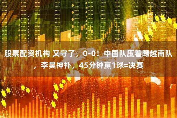 股票配资机构 又守了，0-0！中国队压着踢越南队，李昊神扑，45分钟赢1球=决赛