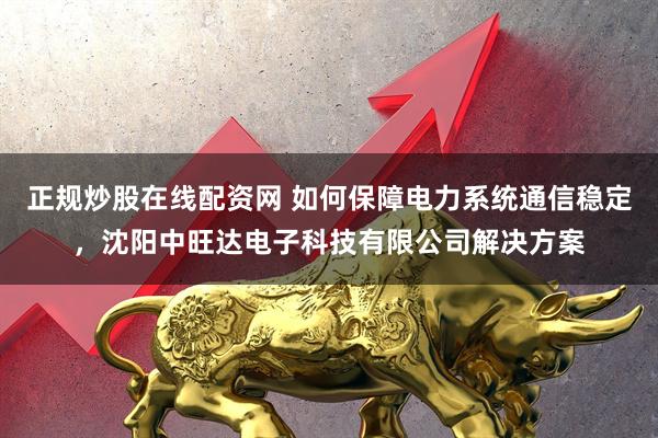 正规炒股在线配资网 如何保障电力系统通信稳定，沈阳中旺达电子科技有限公司解决方案