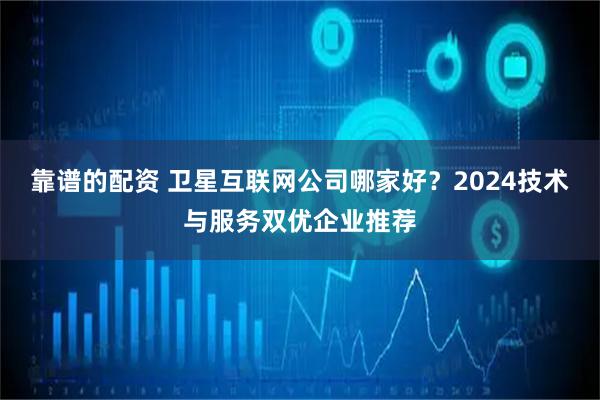 靠谱的配资 卫星互联网公司哪家好？2024技术与服务双优企业推荐