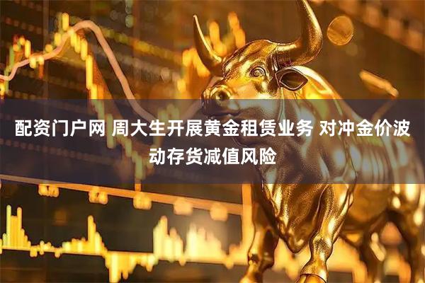 配资门户网 周大生开展黄金租赁业务 对冲金价波动存货减值风险