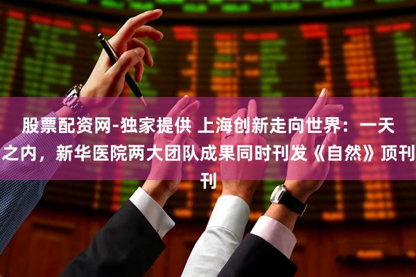 股票配资网-独家提供 上海创新走向世界：一天之内，新华医院两大团队成果同时刊发《自然》顶刊