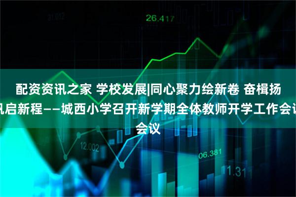 配资资讯之家 学校发展|同心聚力绘新卷 奋楫扬帆启新程——城西小学召开新学期全体教师开学工作会议