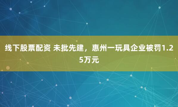线下股票配资 未批先建，惠州一玩具企业被罚1.25万元