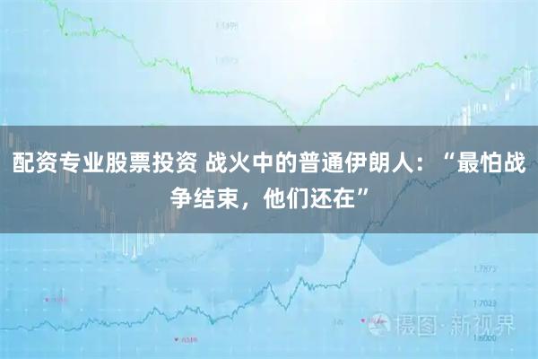 配资专业股票投资 战火中的普通伊朗人：“最怕战争结束，他们还在”