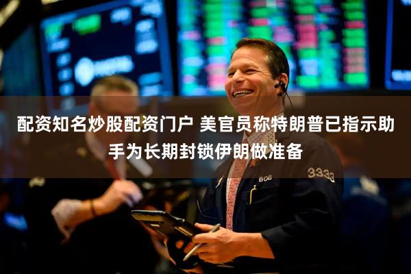 配资知名炒股配资门户 美官员称特朗普已指示助手为长期封锁伊朗做准备