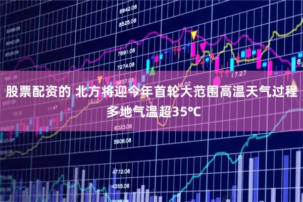 股票配资的 北方将迎今年首轮大范围高温天气过程 多地气温超35℃
