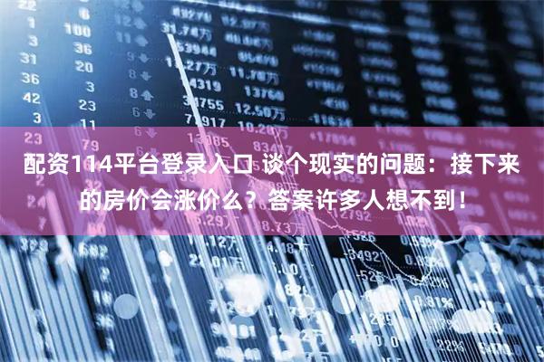 配资114平台登录入口 谈个现实的问题：接下来的房价会涨价么？答案许多人想不到！